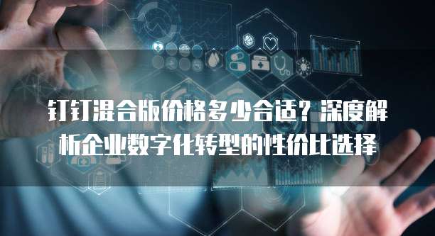 钉钉混合版价格多少合适?深度解析企业数字化转型的性价比选择