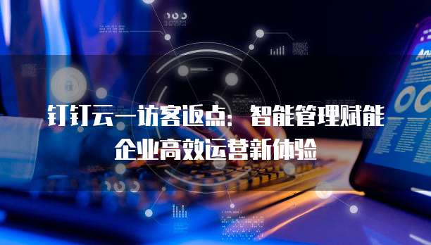 钉钉云一访客返点：智能管理赋能企业高效运营新体验