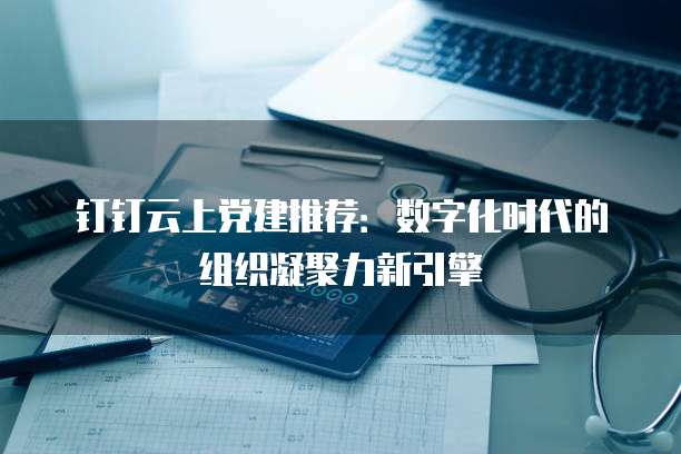 钉钉云上党建推荐:数字化时代的组织凝聚力新引擎