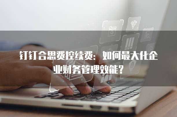 钉钉合思费控续费:如何最大化企业财务管理效能?