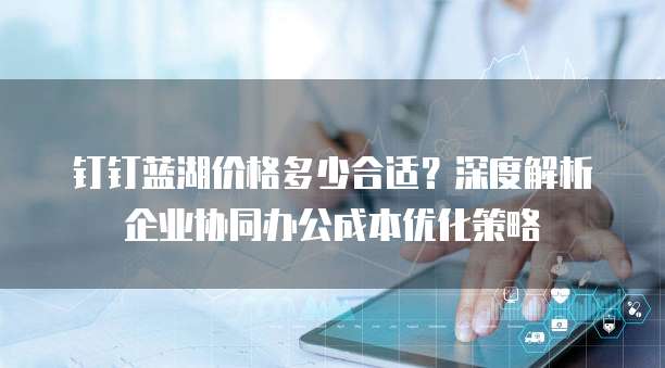 钉钉蓝湖价格多少合适?深度解析企业协同办公成本优化策略