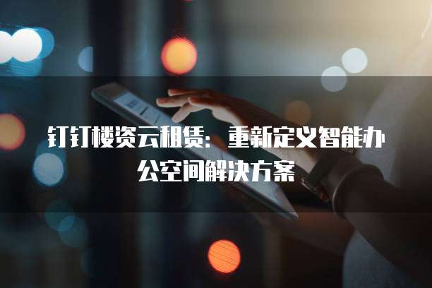 钉钉楼资云租赁:重新定义智能办公空间解决方案