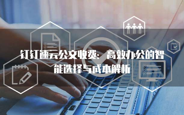 钉钉速云公文收费：高效办公的智能选择与成本解析