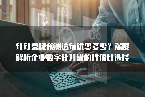 钉钉鼎捷预测透镜优惠多少?深度解析企业数字化升级的性价比选择