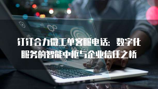 钉钉合力微工单客服电话:数字化服务的智能中枢与企业信任之桥
