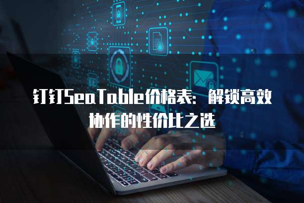 钉钉SeaTable价格表:解锁高效协作的性价比之选