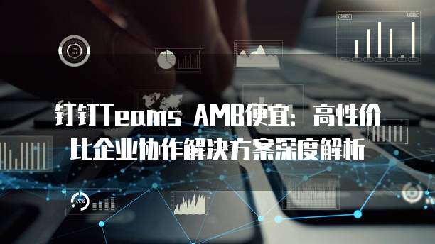 钉钉Teams AMB便宜:高性价比企业协作解决方案深度解析