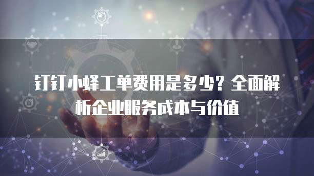 钉钉小蜂工单费用是多少？全面解析企业服务成本与价值