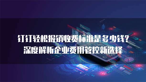 钉钉轻松报销收费标准是多少钱?深度解析企业费用管控新选择