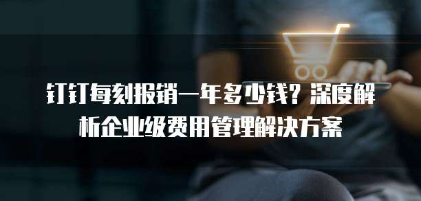 钉钉每刻报销一年多少钱?深度解析企业级费用管理解决方案