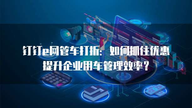 钉钉e网管车打折:如何抓住优惠提升企业用车管理效率?