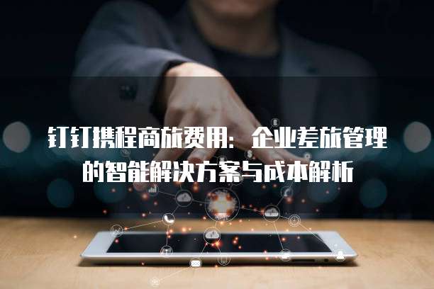 钉钉携程商旅费用:企业差旅管理的智能解决方案与成本解析