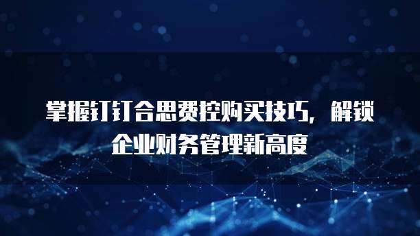掌握钉钉合思费控购买技巧,解锁企业财务管理新高度