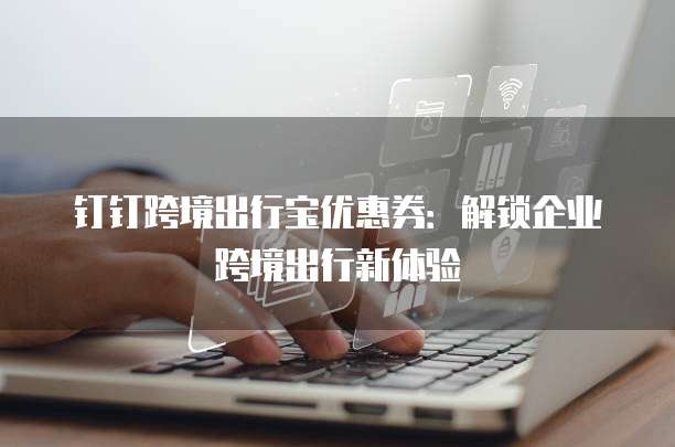 钉钉跨境出行宝优惠券：解锁企业跨境出行新体验