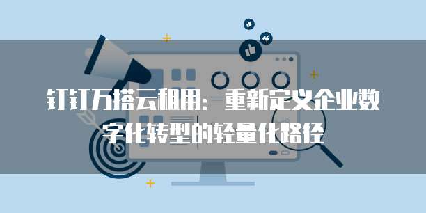 钉钉万搭云租用:重新定义企业数字化转型的轻量化路径