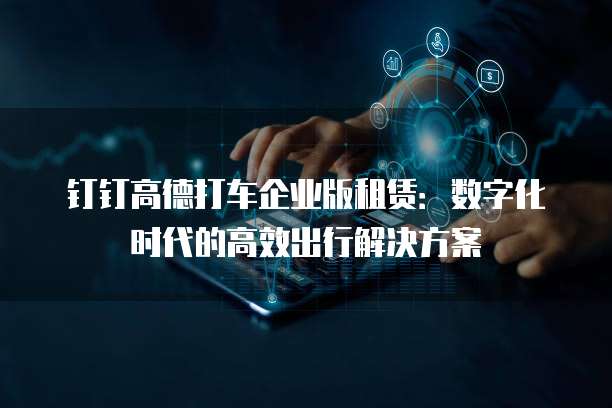 钉钉高德打车企业版租赁:数字化时代的高效出行解决方案