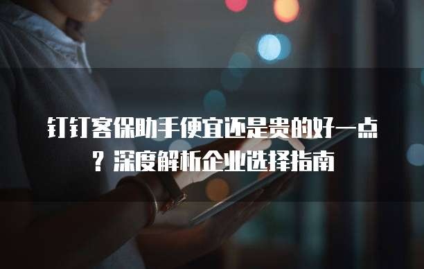 钉钉客保助手便宜还是贵的好一点?深度解析企业选择指南