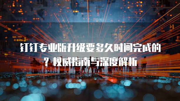 钉钉专业版升级要多久时间完成的?权威指南与深度解析
