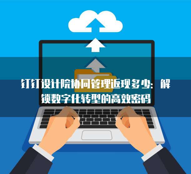 钉钉设计院协同管理返现多少:解锁数字化转型的高效密码