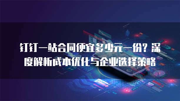 钉钉一站合同便宜多少元一份?深度解析成本优化与企业选择策略