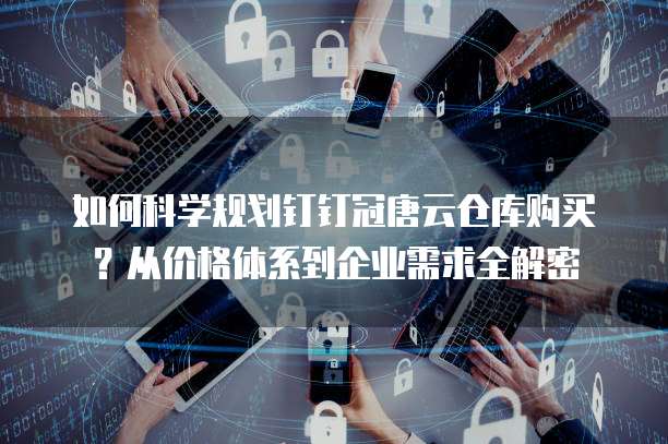 如何科学规划钉钉冠唐云仓库购买?从价格体系到企业需求全解密