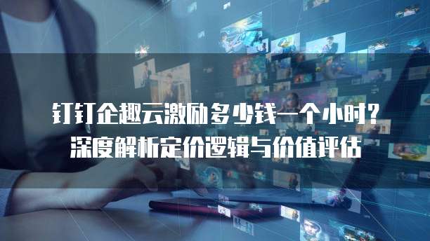 钉钉企趣云激励多少钱一个小时?深度解析定价逻辑与价值评估