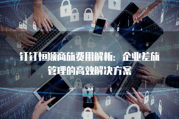 钉钉恒顺商旅费用解析：企业差旅管理的高效解决方案