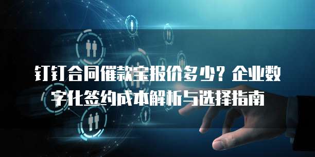 钉钉合同催款宝报价多少?企业数字化签约成本解析与选择指南
