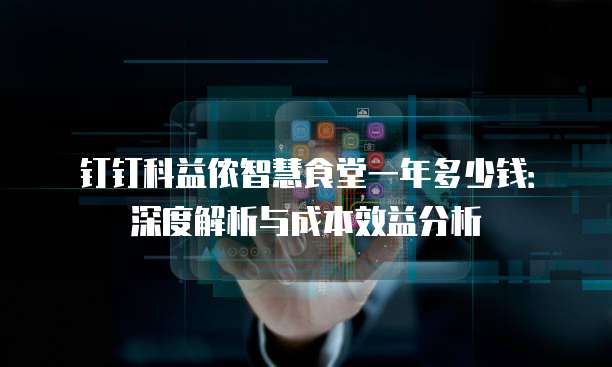 钉钉科益侬智慧食堂一年多少钱:深度解析与成本效益分析