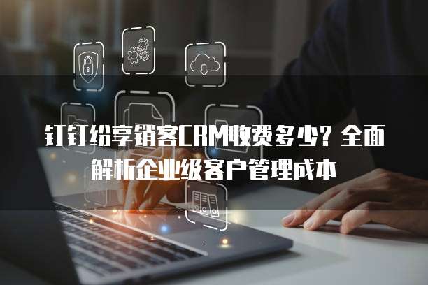 钉钉纷享销客CRM收费多少?全面解析企业级客户管理成本