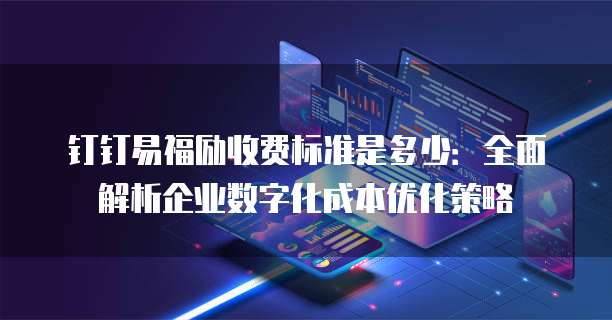 钉钉易福励收费标准是多少：全面解析企业数字化成本优化策略