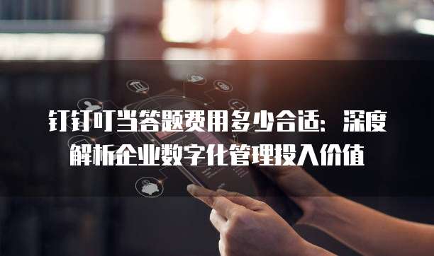 钉钉叮当答题费用多少合适：深度解析企业数字化管理投入价值