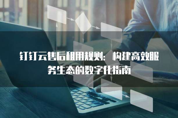 钉钉云售后租用规则:构建高效服务生态的数字化指南