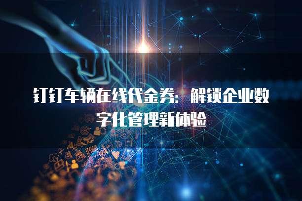 钉钉车辆在线代金券：解锁企业数字化管理新体验