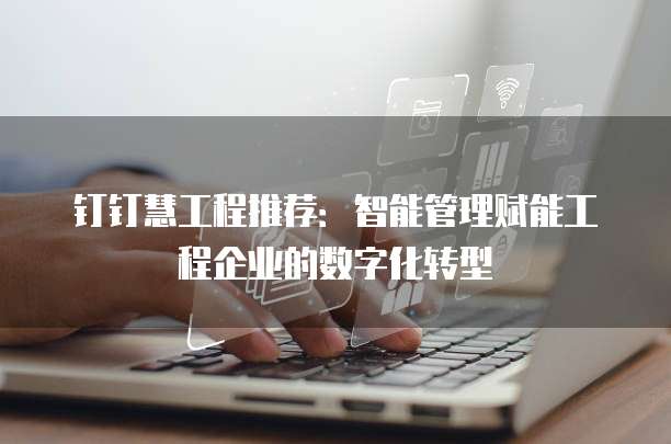 钉钉慧工程推荐：智能管理赋能工程企业的数字化转型