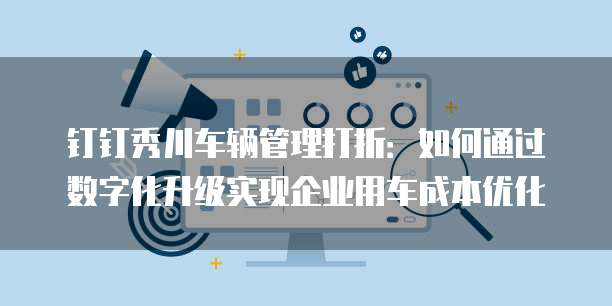 钉钉秀川车辆管理打折:如何通过数字化升级实现企业用车成本优化