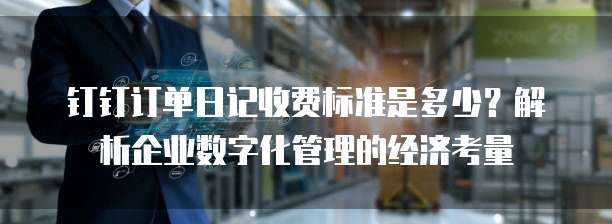 钉钉订单日记收费标准是多少?解析企业数字化管理的经济考量