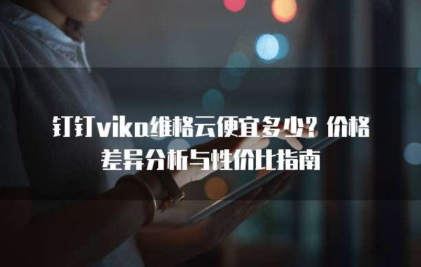 钉钉vika维格云便宜多少?价格差异分析与性价比指南
