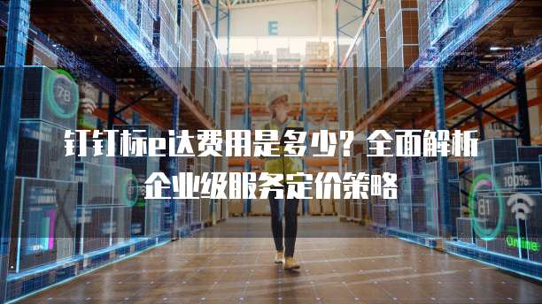 钉钉标e达费用是多少？全面解析企业级服务定价策略