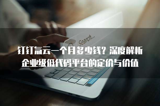 钉钉氚云一个月多少钱？深度解析企业级低代码平台的定价与价值