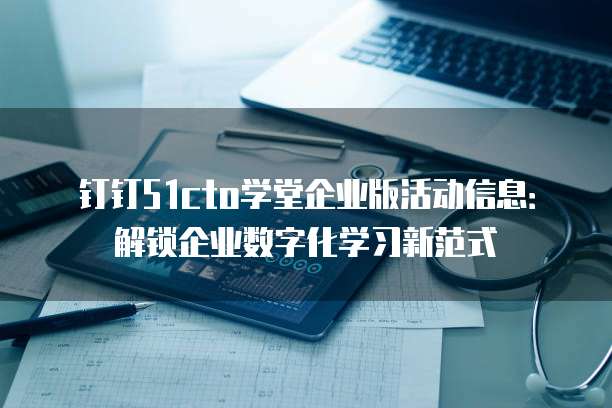钉钉51cto学堂企业版活动信息：解锁企业数字化学习新范式