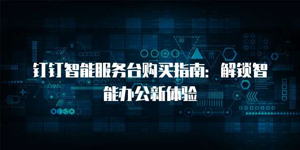 钉钉智能服务台购买指南:解锁智能办公新体验