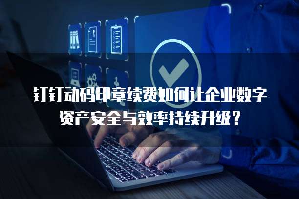钉钉动码印章续费如何让企业数字资产安全与效率持续升级?