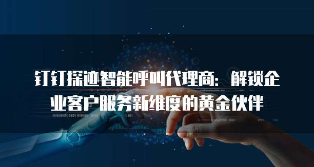 钉钉探迹智能呼叫代理商：解锁企业客户服务新维度的黄金伙伴