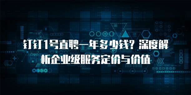 钉钉1号直聘一年多少钱?深度解析企业级服务定价与价值