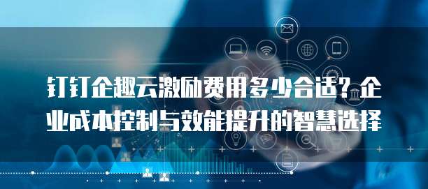 钉钉企趣云激励费用多少合适?企业成本控制与效能提升的智慧选择