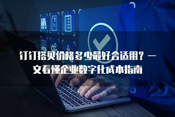 钉钉搭贝价格多少最好合适用?一文看懂企业数字化成本指南