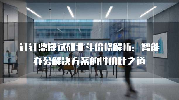 钉钉鼎捷试研北斗价格解析:智能办公解决方案的性价比之道
