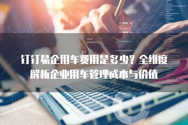 钉钉易企用车费用是多少?全维度解析企业用车管理成本与价值