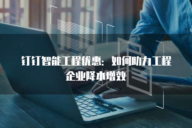 钉钉智能工程优惠:如何助力工程企业降本增效